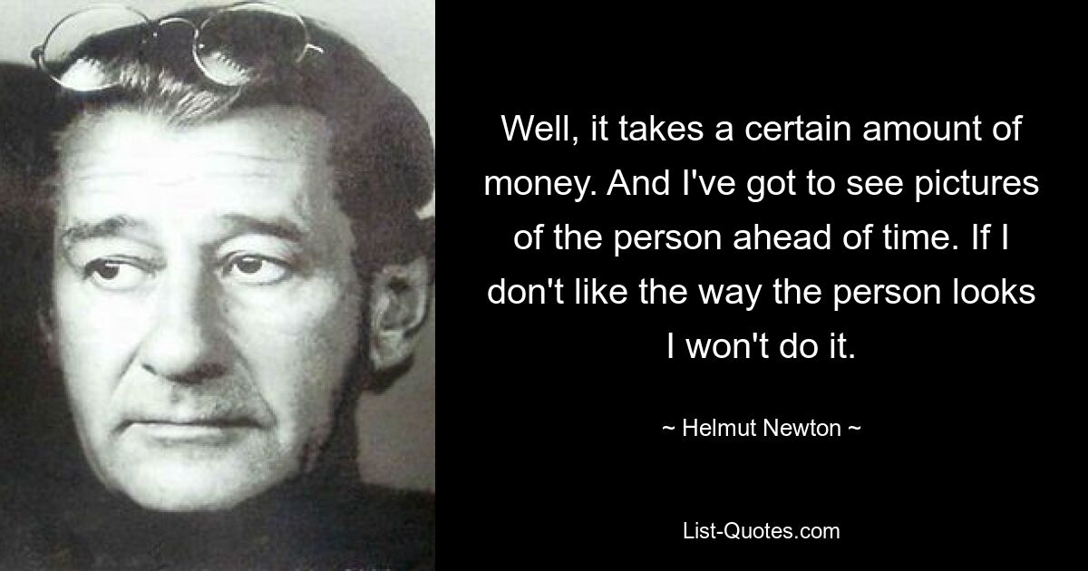 Well, it takes a certain amount of money. And I've got to see pictures of the person ahead of time. If I don't like the way the person looks I won't do it. — © Helmut Newton
