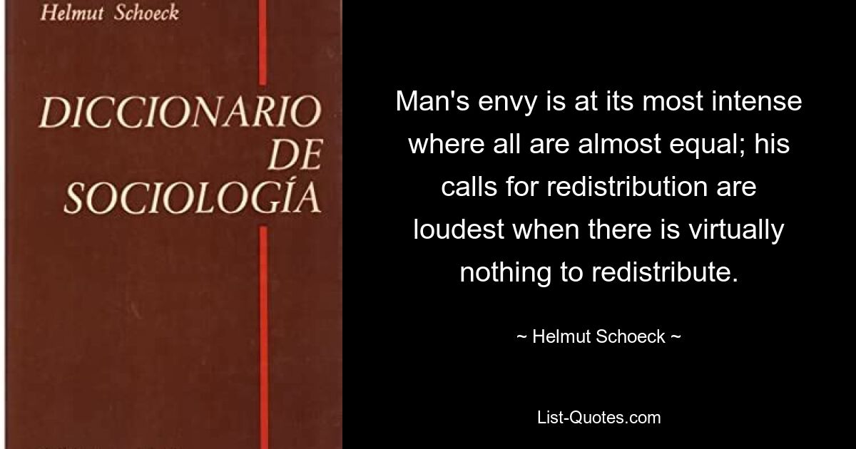 Man's envy is at its most intense where all are almost equal; his calls for redistribution are loudest when there is virtually nothing to redistribute. — © Helmut Schoeck