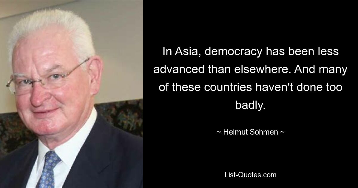 In Asia, democracy has been less advanced than elsewhere. And many of these countries haven't done too badly. — © Helmut Sohmen