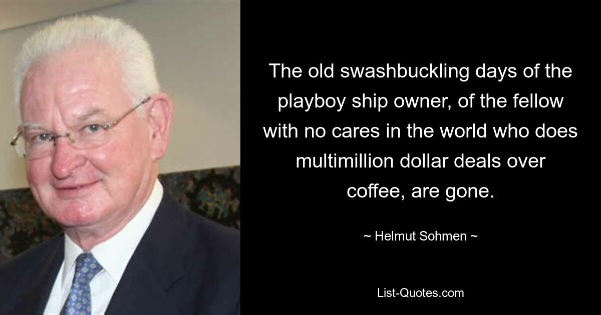 The old swashbuckling days of the playboy ship owner, of the fellow with no cares in the world who does multimillion dollar deals over coffee, are gone. — © Helmut Sohmen