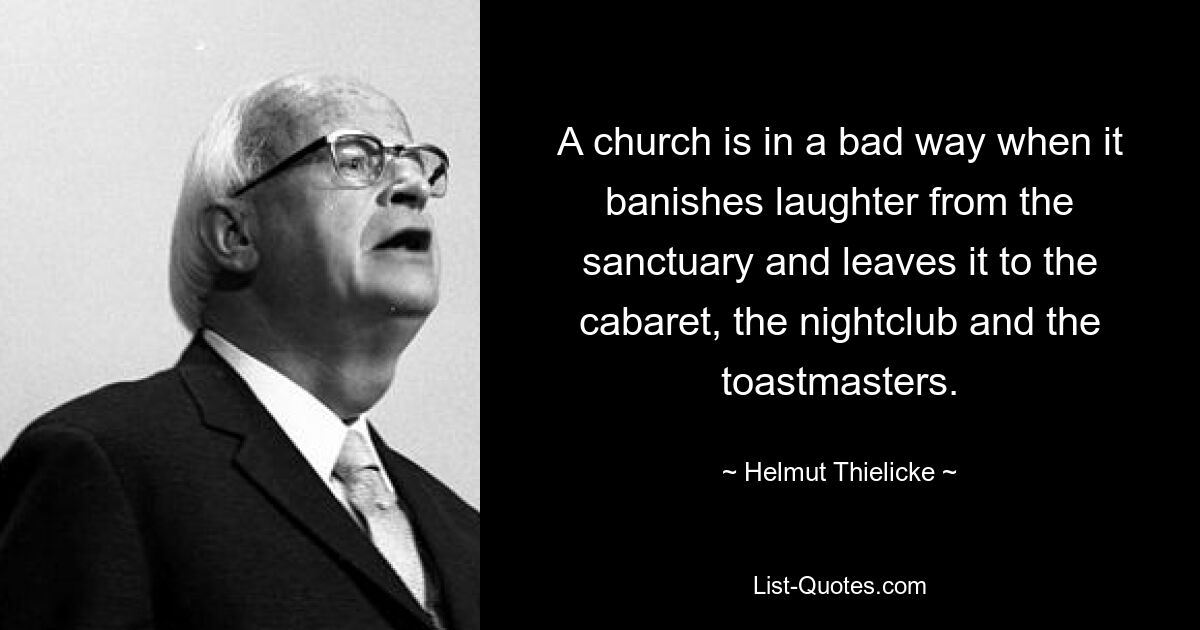 A church is in a bad way when it banishes laughter from the sanctuary and leaves it to the cabaret, the nightclub and the toastmasters. — © Helmut Thielicke