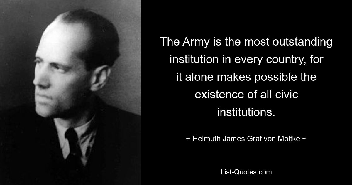 The Army is the most outstanding institution in every country, for it alone makes possible the existence of all civic institutions. — © Helmuth James Graf von Moltke