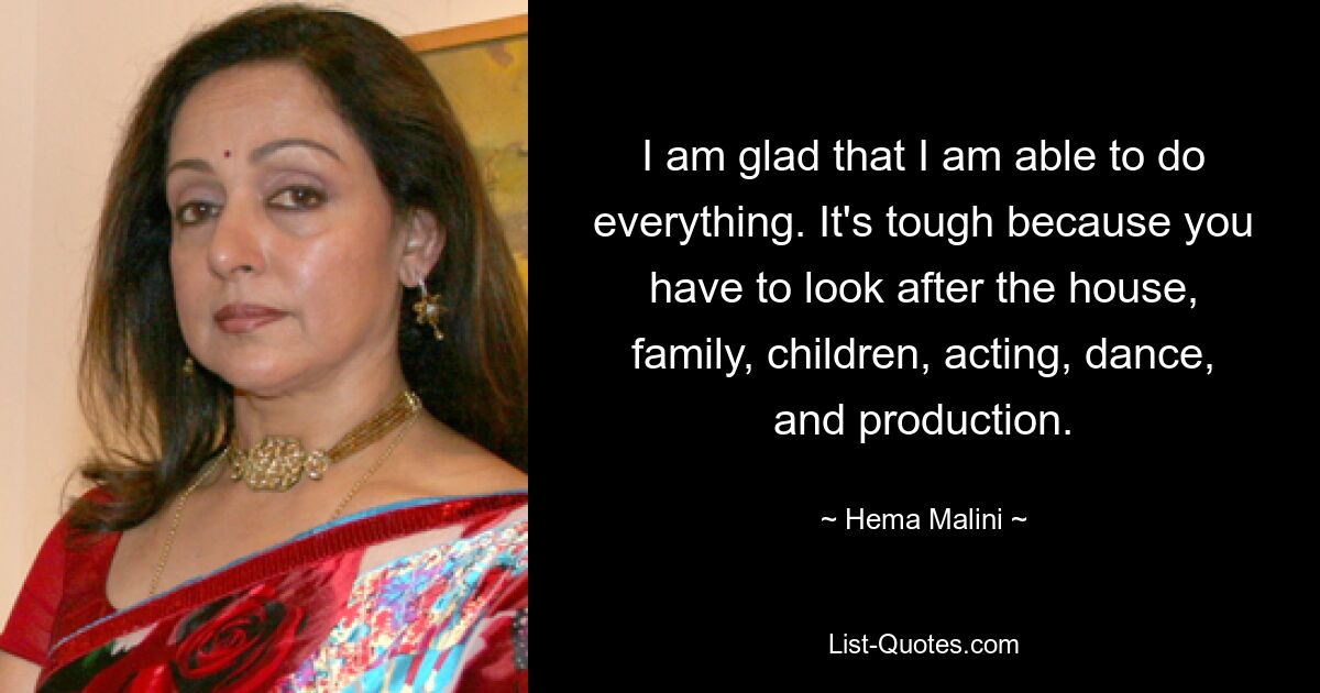 I am glad that I am able to do everything. It's tough because you have to look after the house, family, children, acting, dance, and production. — © Hema Malini