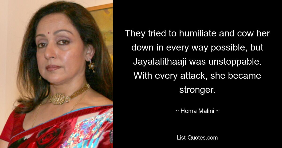 They tried to humiliate and cow her down in every way possible, but Jayalalithaaji was unstoppable. With every attack, she became stronger. — © Hema Malini