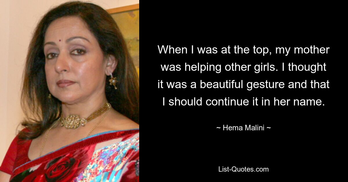 When I was at the top, my mother was helping other girls. I thought it was a beautiful gesture and that I should continue it in her name. — © Hema Malini