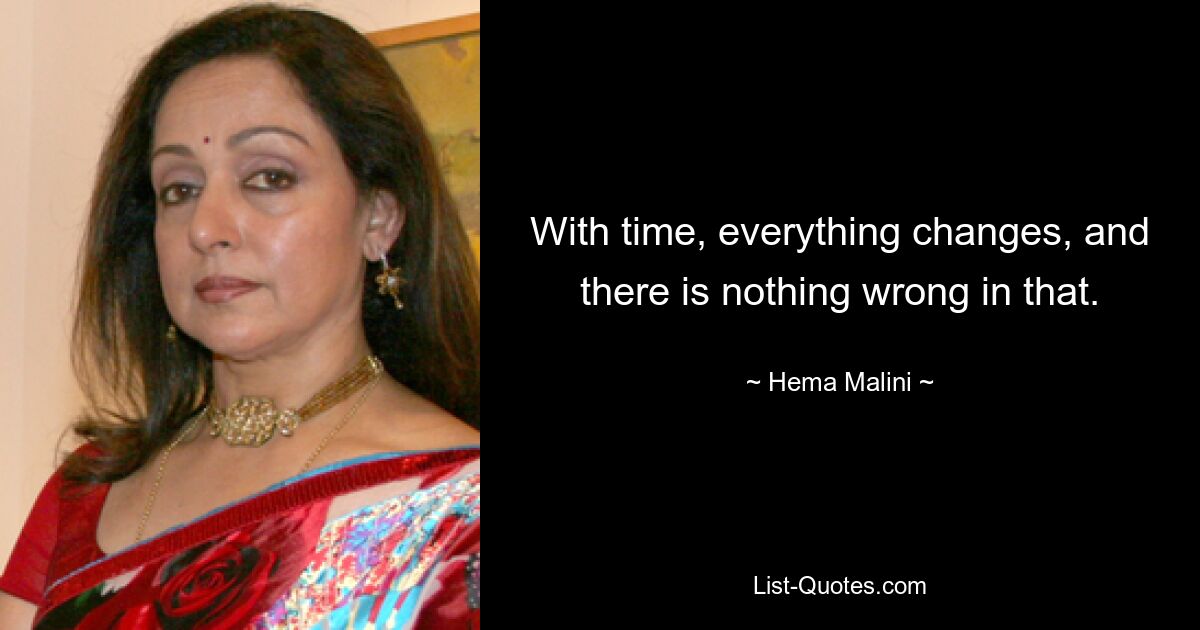 With time, everything changes, and there is nothing wrong in that. — © Hema Malini