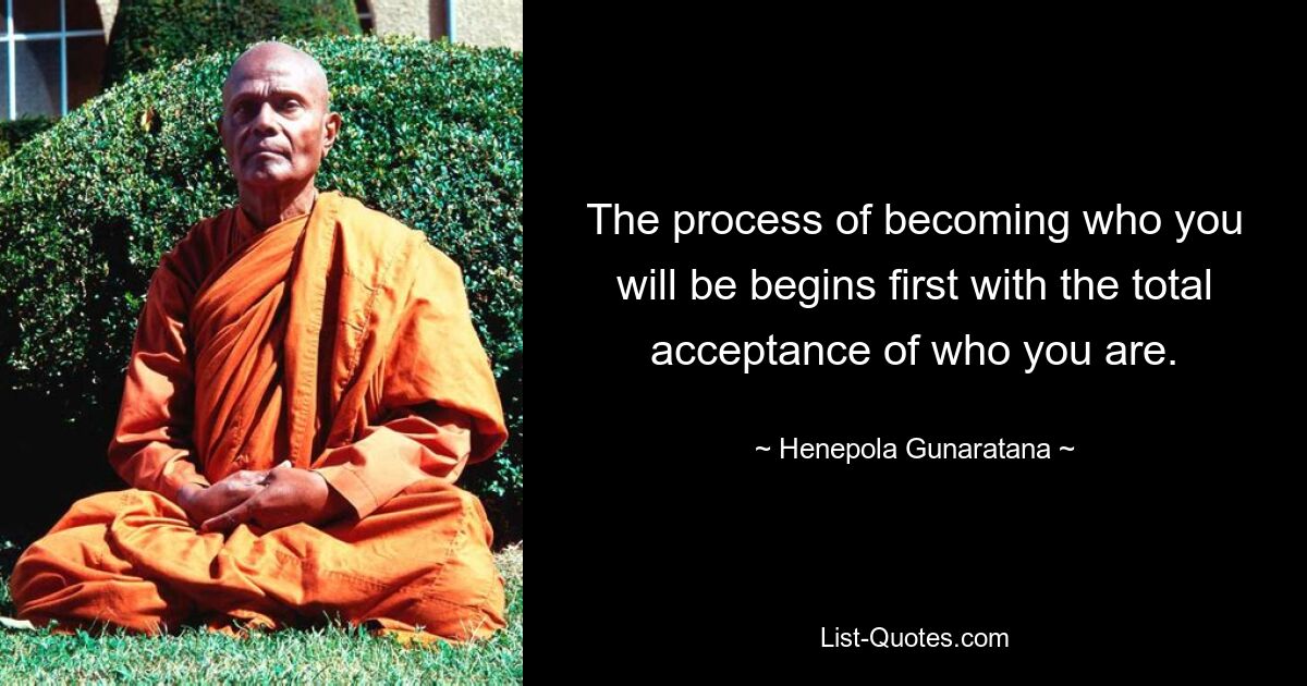 The process of becoming who you will be begins first with the total acceptance of who you are. — © Henepola Gunaratana