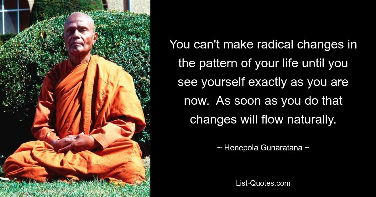 You can't make radical changes in the pattern of your life until you see yourself exactly as you are now.  As soon as you do that changes will flow naturally. — © Henepola Gunaratana