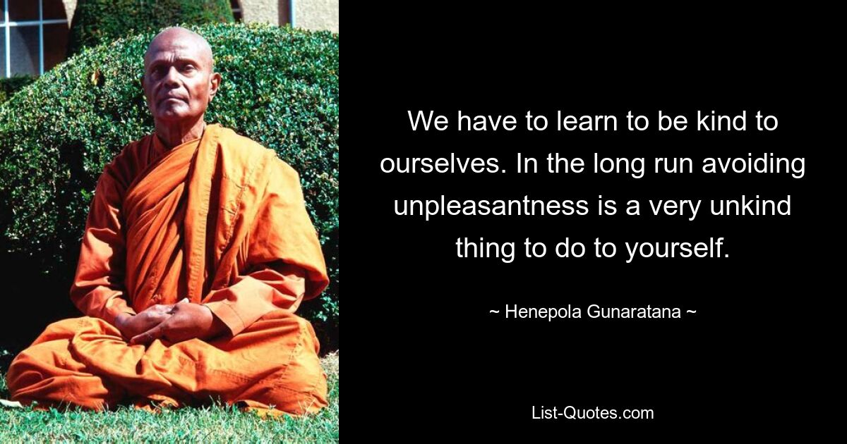 We have to learn to be kind to ourselves. In the long run avoiding unpleasantness is a very unkind thing to do to yourself. — © Henepola Gunaratana