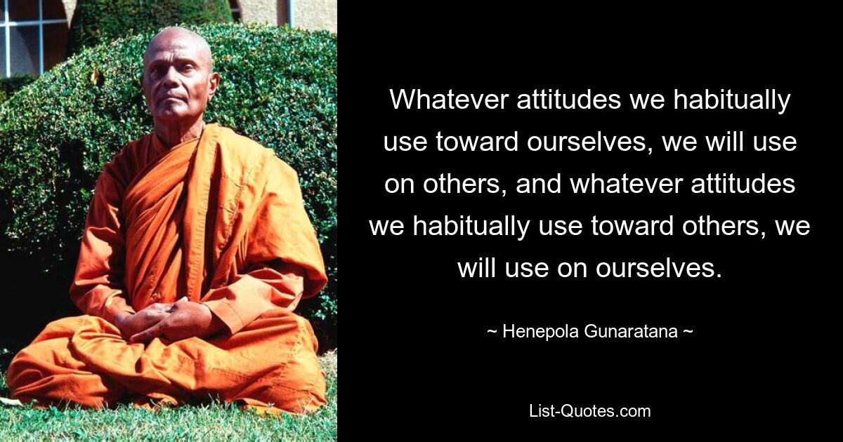 Whatever attitudes we habitually use toward ourselves, we will use on others, and whatever attitudes we habitually use toward others, we will use on ourselves. — © Henepola Gunaratana