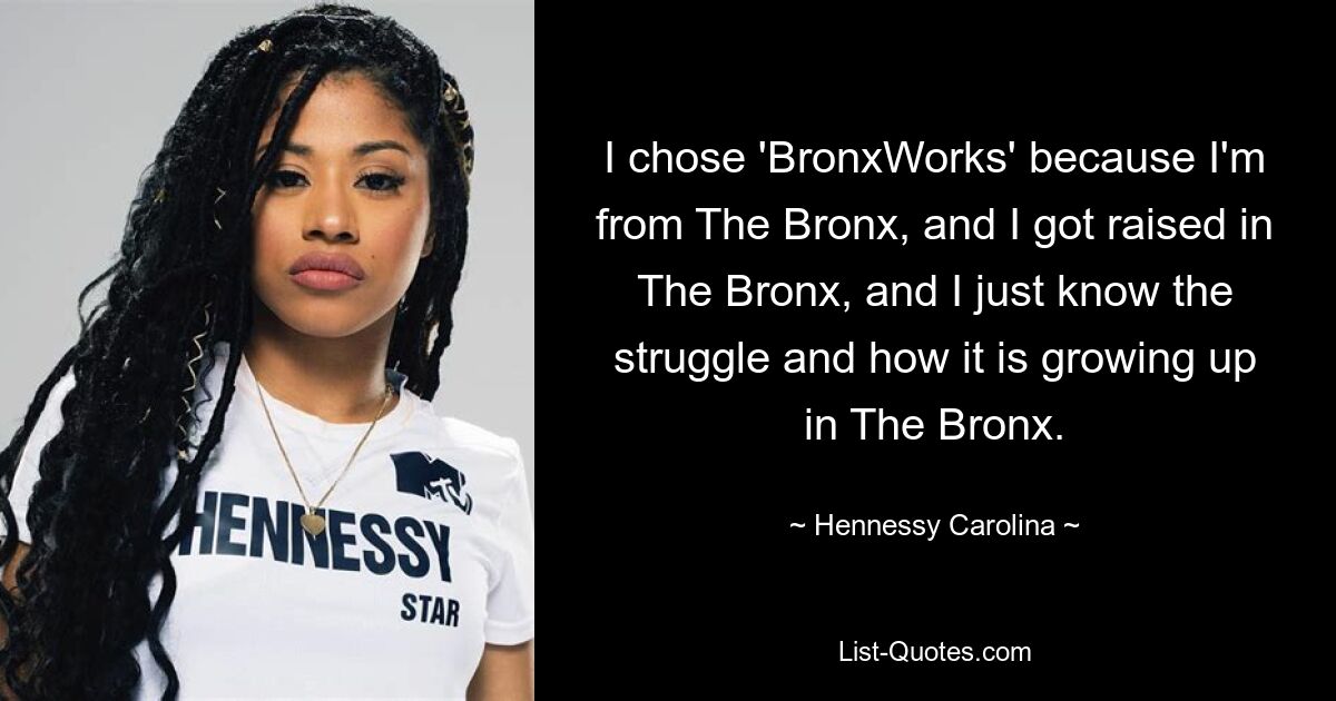 I chose 'BronxWorks' because I'm from The Bronx, and I got raised in The Bronx, and I just know the struggle and how it is growing up in The Bronx. — © Hennessy Carolina