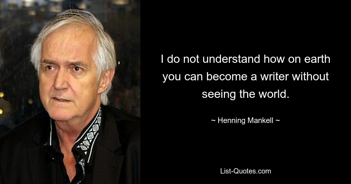 I do not understand how on earth you can become a writer without seeing the world. — © Henning Mankell