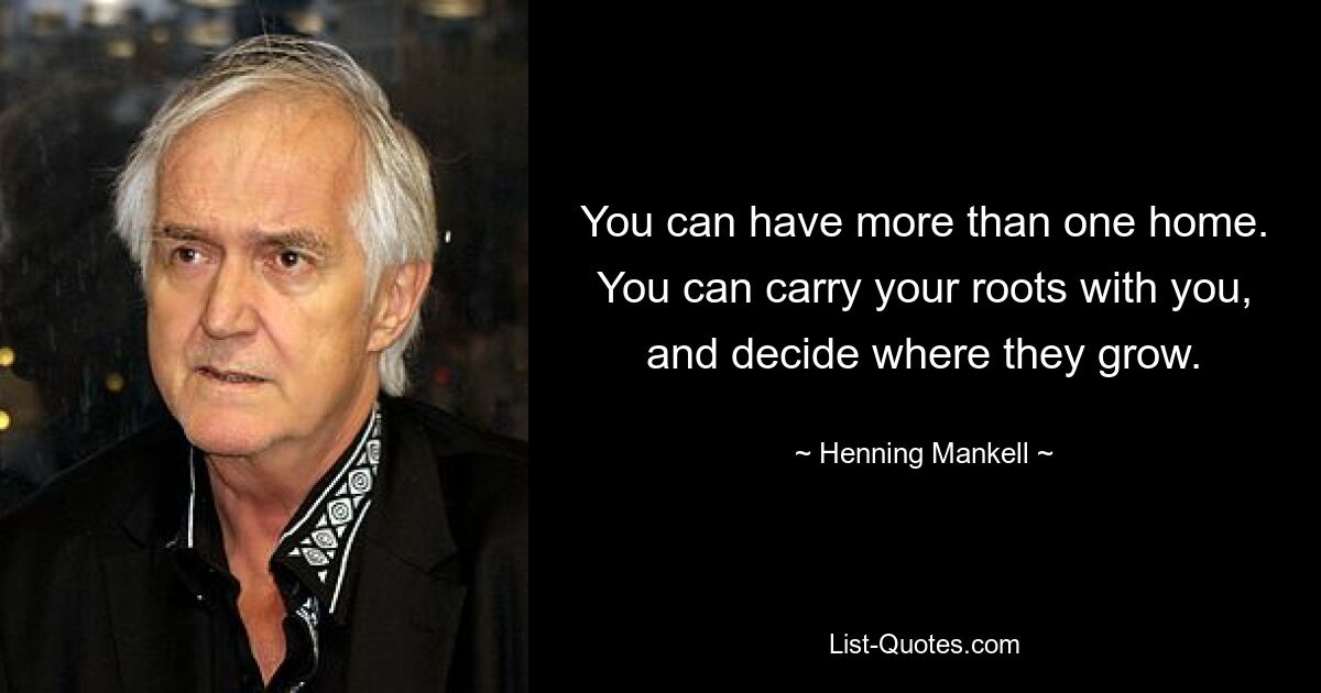 You can have more than one home. You can carry your roots with you, and decide where they grow. — © Henning Mankell