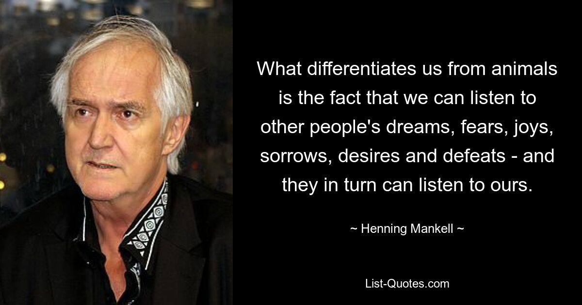 What differentiates us from animals is the fact that we can listen to other people's dreams, fears, joys, sorrows, desires and defeats - and they in turn can listen to ours. — © Henning Mankell