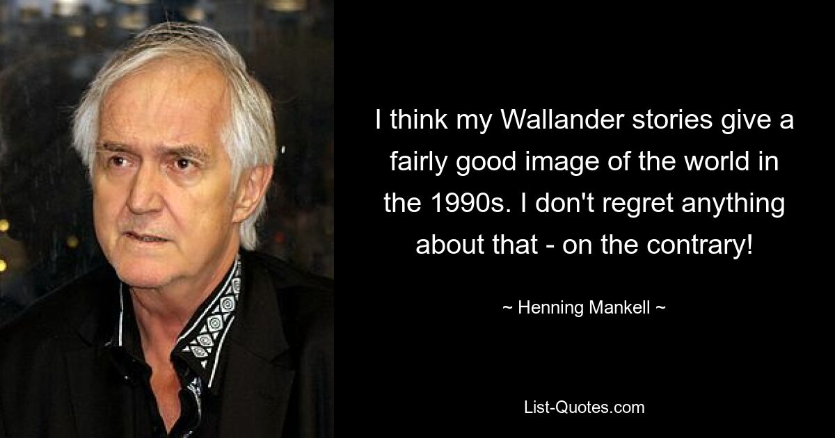 I think my Wallander stories give a fairly good image of the world in the 1990s. I don't regret anything about that - on the contrary! — © Henning Mankell