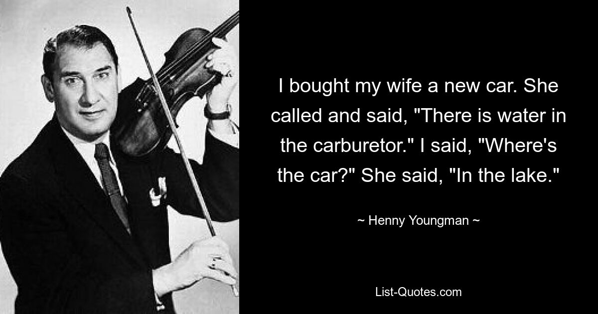 I bought my wife a new car. She called and said, "There is water in the carburetor." I said, "Where's the car?" She said, "In the lake." — © Henny Youngman