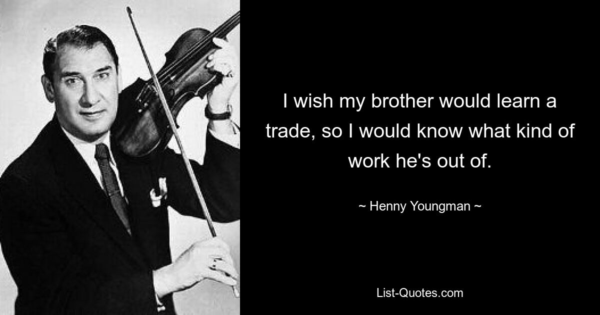 I wish my brother would learn a trade, so I would know what kind of work he's out of. — © Henny Youngman