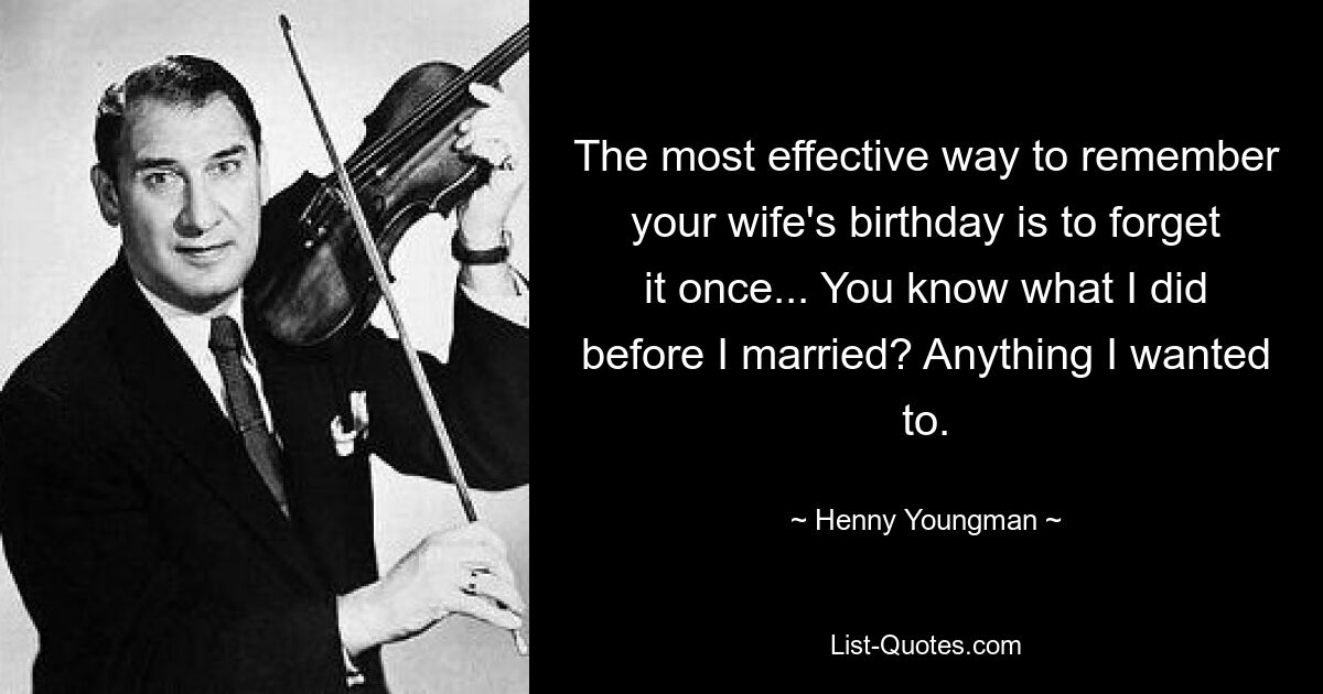 The most effective way to remember your wife's birthday is to forget it once... You know what I did before I married? Anything I wanted to. — © Henny Youngman