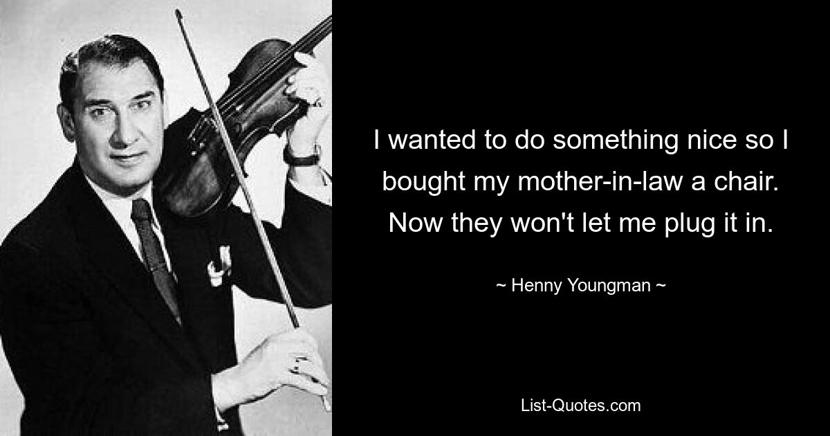 I wanted to do something nice so I bought my mother-in-law a chair. Now they won't let me plug it in. — © Henny Youngman