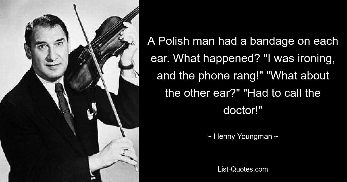 A Polish man had a bandage on each ear. What happened? "I was ironing, and the phone rang!" "What about the other ear?" "Had to call the doctor!" — © Henny Youngman