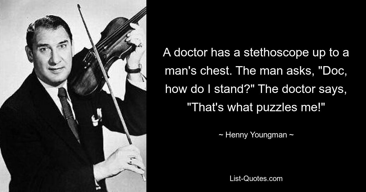 A doctor has a stethoscope up to a man's chest. The man asks, "Doc, how do I stand?" The doctor says, "That's what puzzles me!" — © Henny Youngman