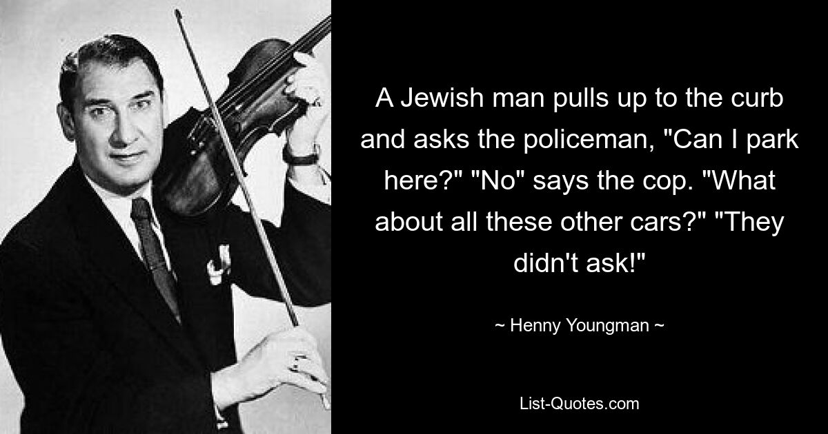 A Jewish man pulls up to the curb and asks the policeman, "Can I park here?" "No" says the cop. "What about all these other cars?" "They didn't ask!" — © Henny Youngman