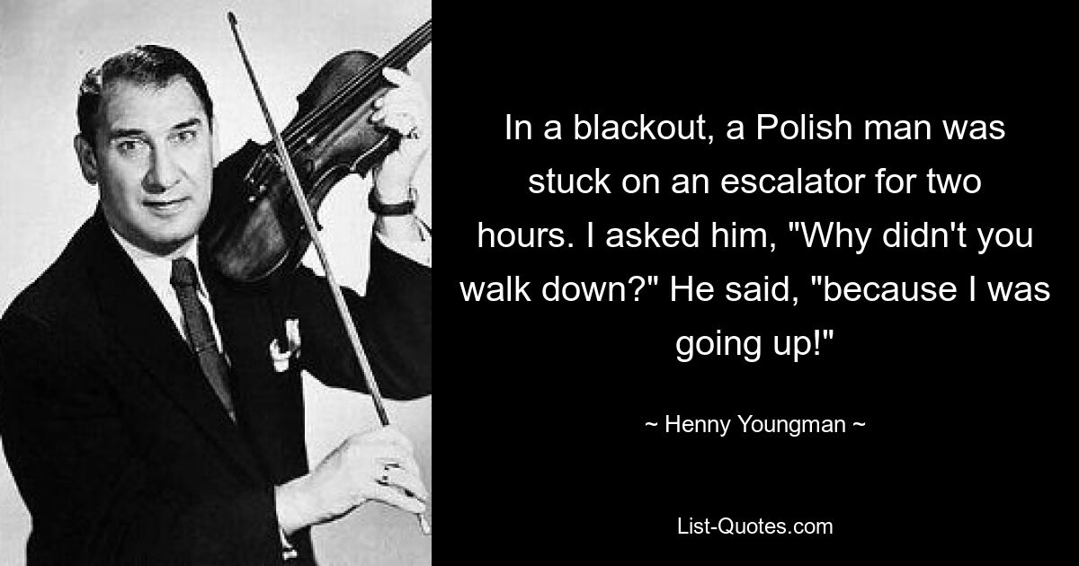 In a blackout, a Polish man was stuck on an escalator for two hours. I asked him, "Why didn't you walk down?" He said, "because I was going up!" — © Henny Youngman