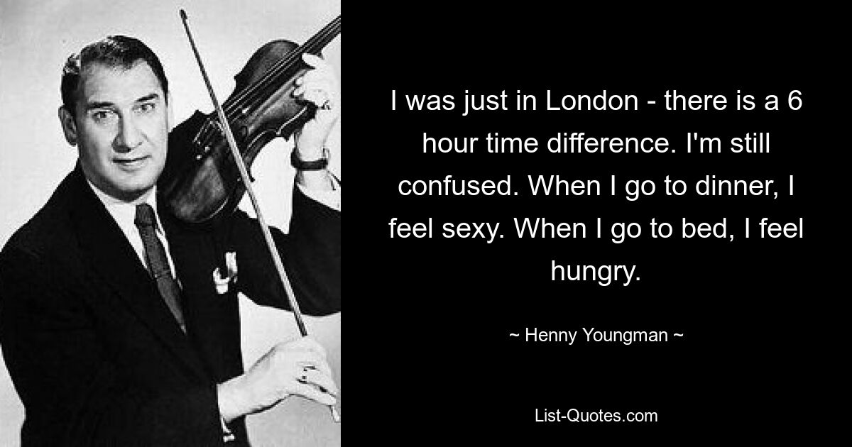 I was just in London - there is a 6 hour time difference. I'm still confused. When I go to dinner, I feel sexy. When I go to bed, I feel hungry. — © Henny Youngman