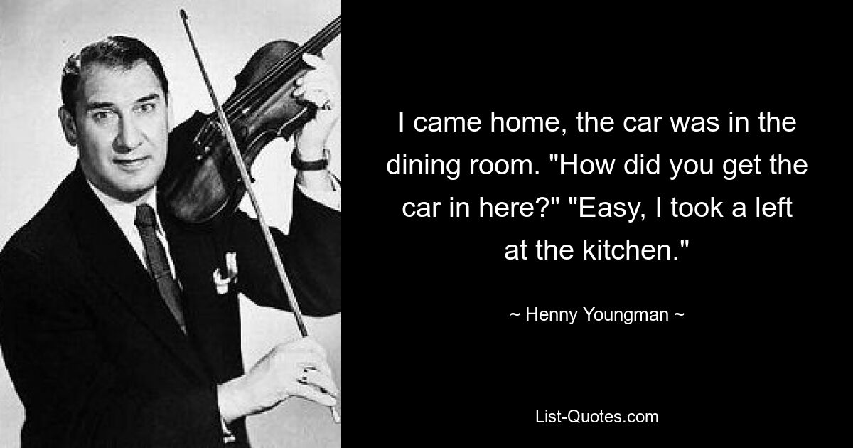 I came home, the car was in the dining room. "How did you get the car in here?" "Easy, I took a left at the kitchen." — © Henny Youngman