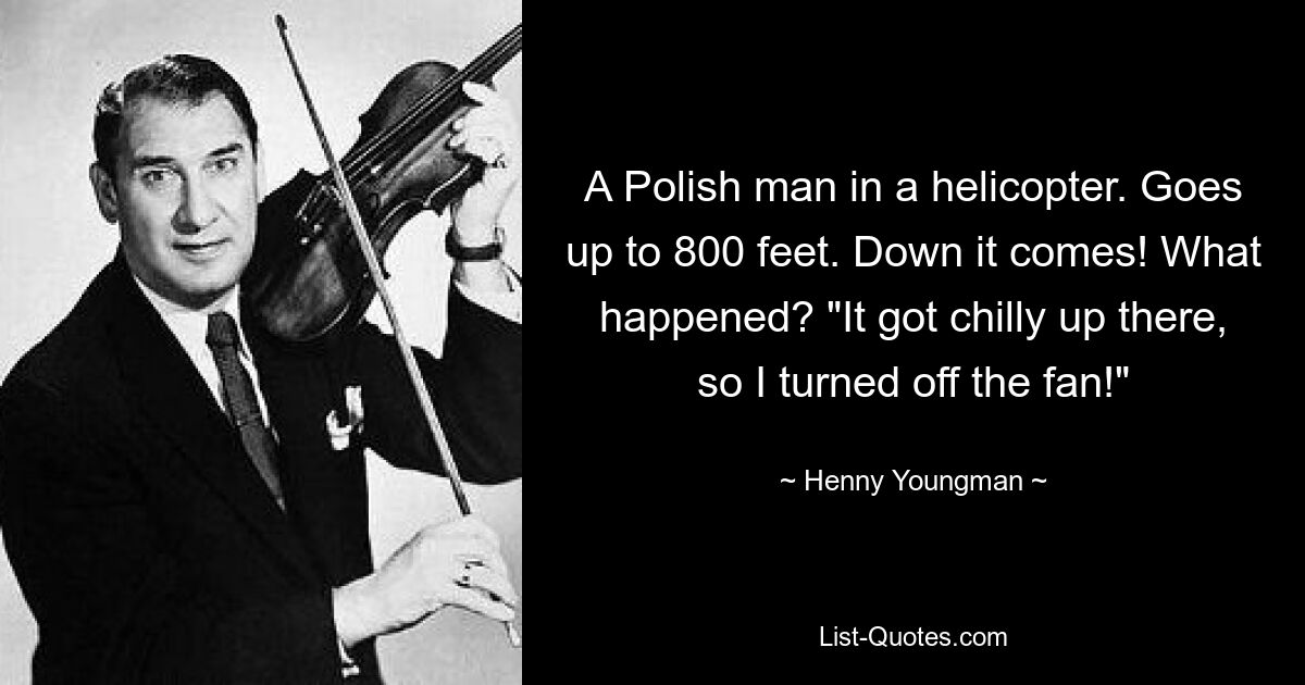 A Polish man in a helicopter. Goes up to 800 feet. Down it comes! What happened? "It got chilly up there, so I turned off the fan!" — © Henny Youngman