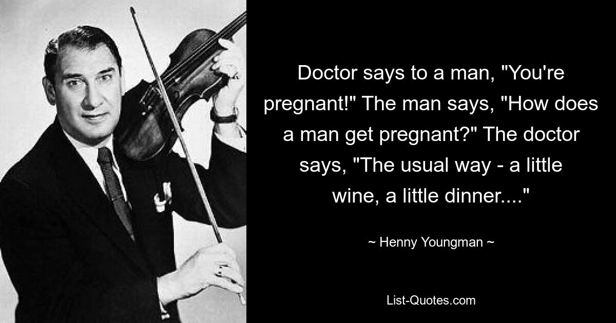 Doctor says to a man, "You're pregnant!" The man says, "How does a man get pregnant?" The doctor says, "The usual way - a little wine, a little dinner...." — © Henny Youngman