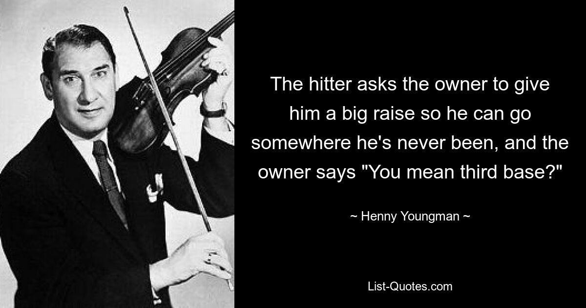 The hitter asks the owner to give him a big raise so he can go somewhere he's never been, and the owner says "You mean third base?" — © Henny Youngman