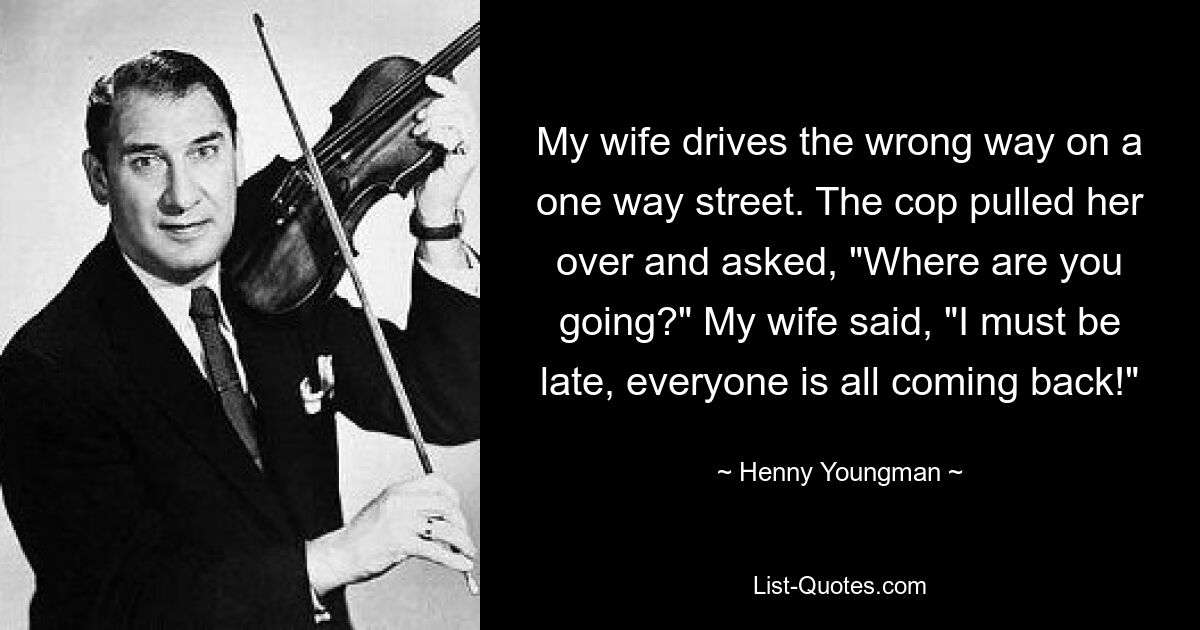 My wife drives the wrong way on a one way street. The cop pulled her over and asked, "Where are you going?" My wife said, "I must be late, everyone is all coming back!" — © Henny Youngman