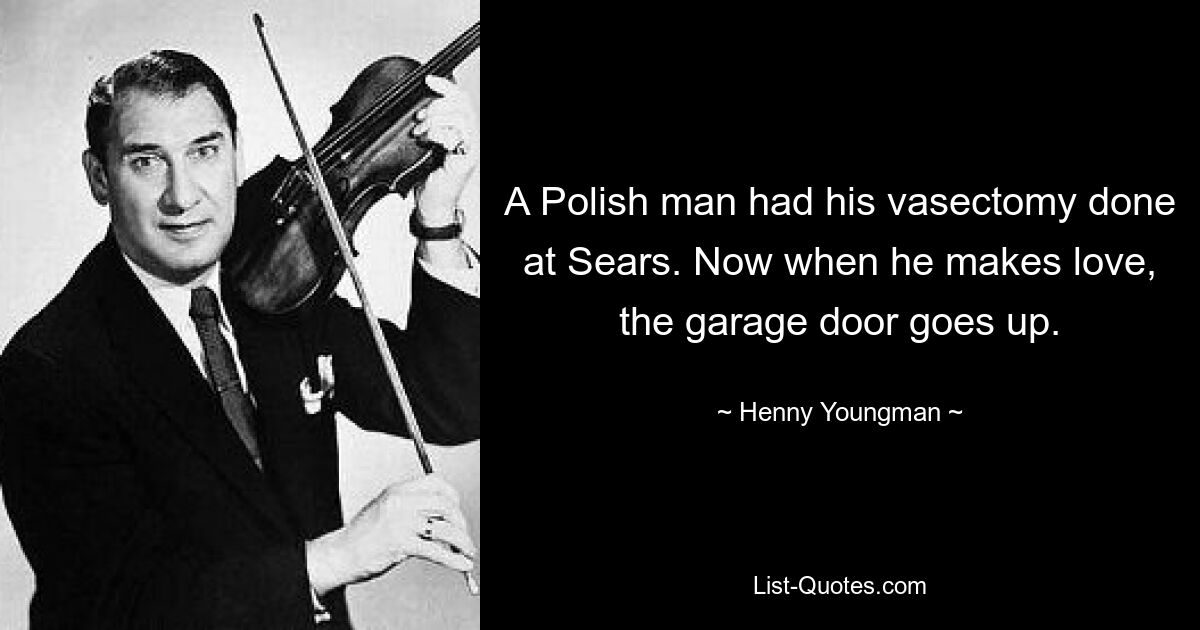 A Polish man had his vasectomy done at Sears. Now when he makes love, the garage door goes up. — © Henny Youngman