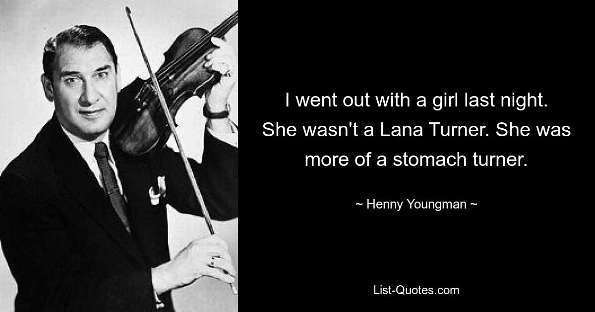 I went out with a girl last night. She wasn't a Lana Turner. She was more of a stomach turner. — © Henny Youngman