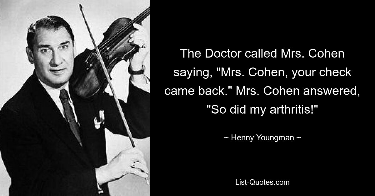 The Doctor called Mrs. Cohen saying, "Mrs. Cohen, your check came back." Mrs. Cohen answered, "So did my arthritis!" — © Henny Youngman