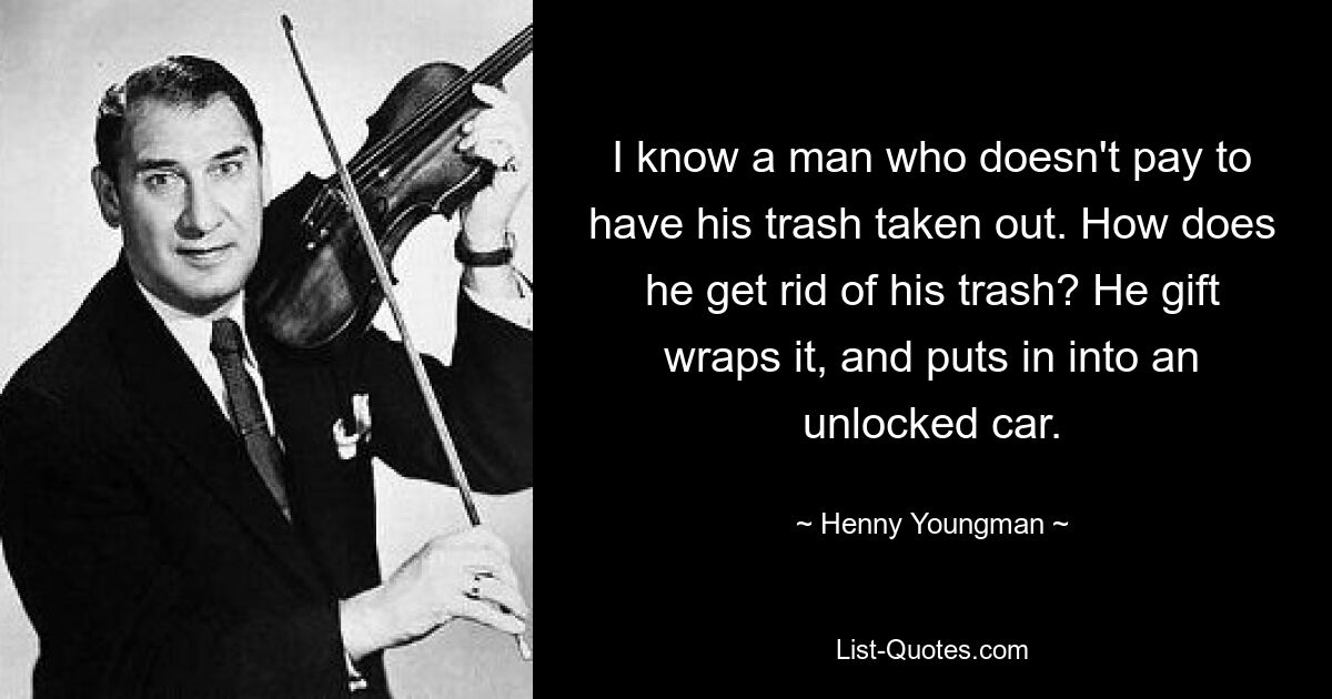 I know a man who doesn't pay to have his trash taken out. How does he get rid of his trash? He gift wraps it, and puts in into an unlocked car. — © Henny Youngman