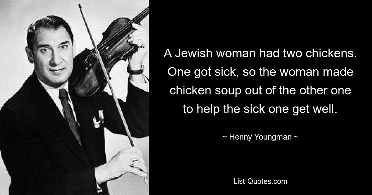 A Jewish woman had two chickens. One got sick, so the woman made chicken soup out of the other one to help the sick one get well. — © Henny Youngman