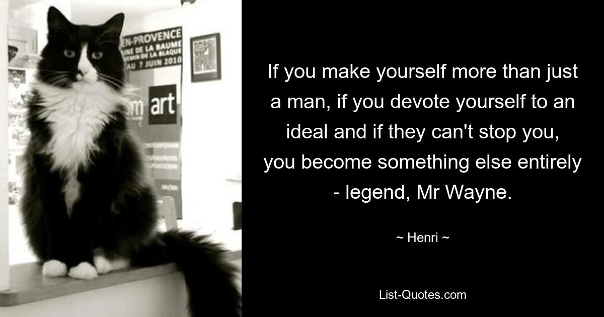 If you make yourself more than just a man, if you devote yourself to an ideal and if they can't stop you, you become something else entirely - legend, Mr Wayne. — © Henri