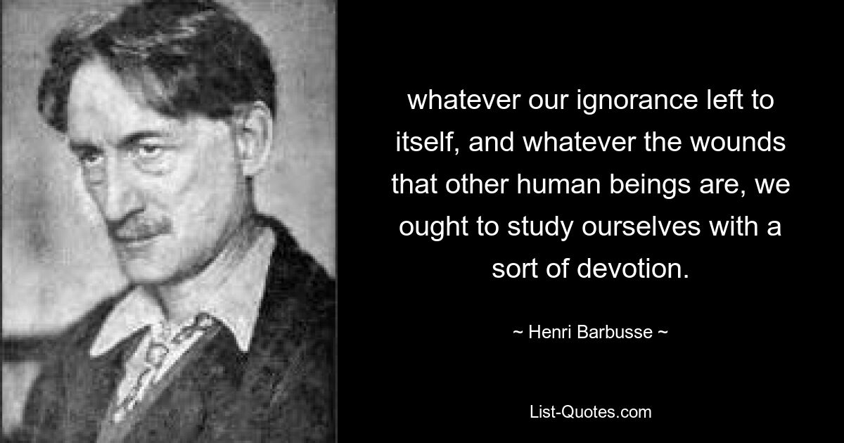 whatever our ignorance left to itself, and whatever the wounds that other human beings are, we ought to study ourselves with a sort of devotion. — © Henri Barbusse