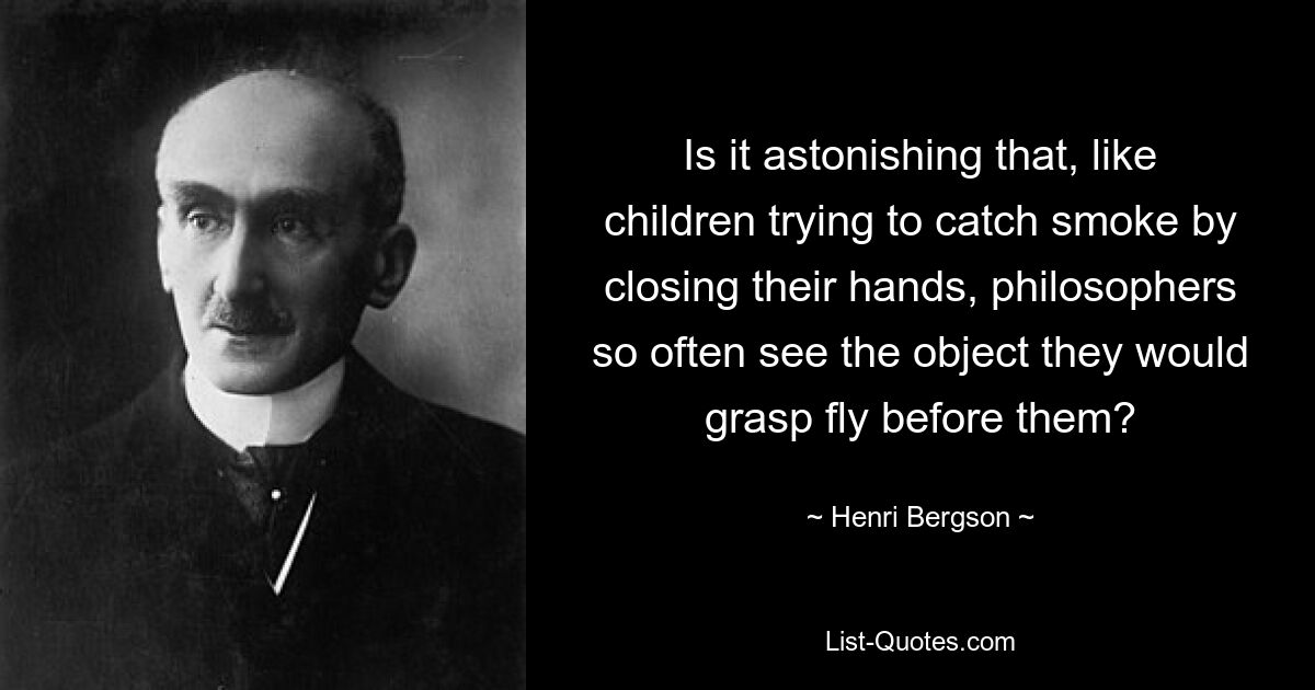 Is it astonishing that, like children trying to catch smoke by closing their hands, philosophers so often see the object they would grasp fly before them? — © Henri Bergson