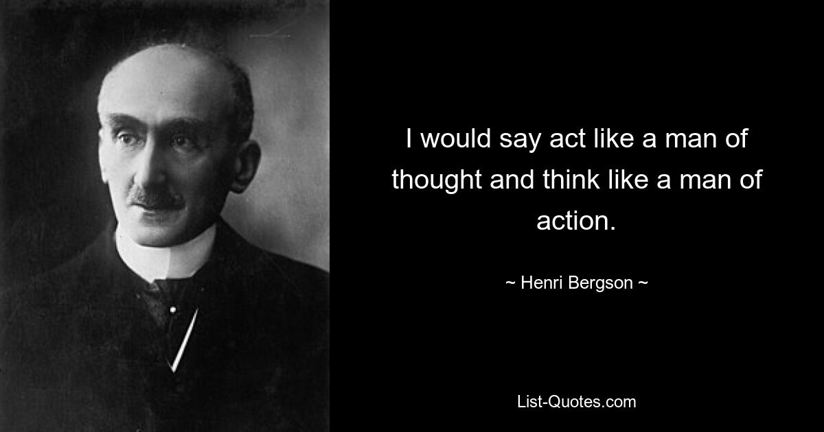 I would say act like a man of thought and think like a man of action. — © Henri Bergson