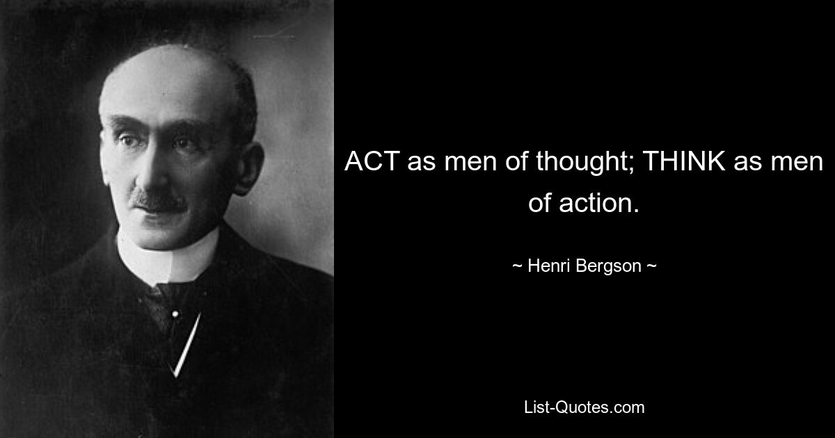 ACT as men of thought; THINK as men of action. — © Henri Bergson