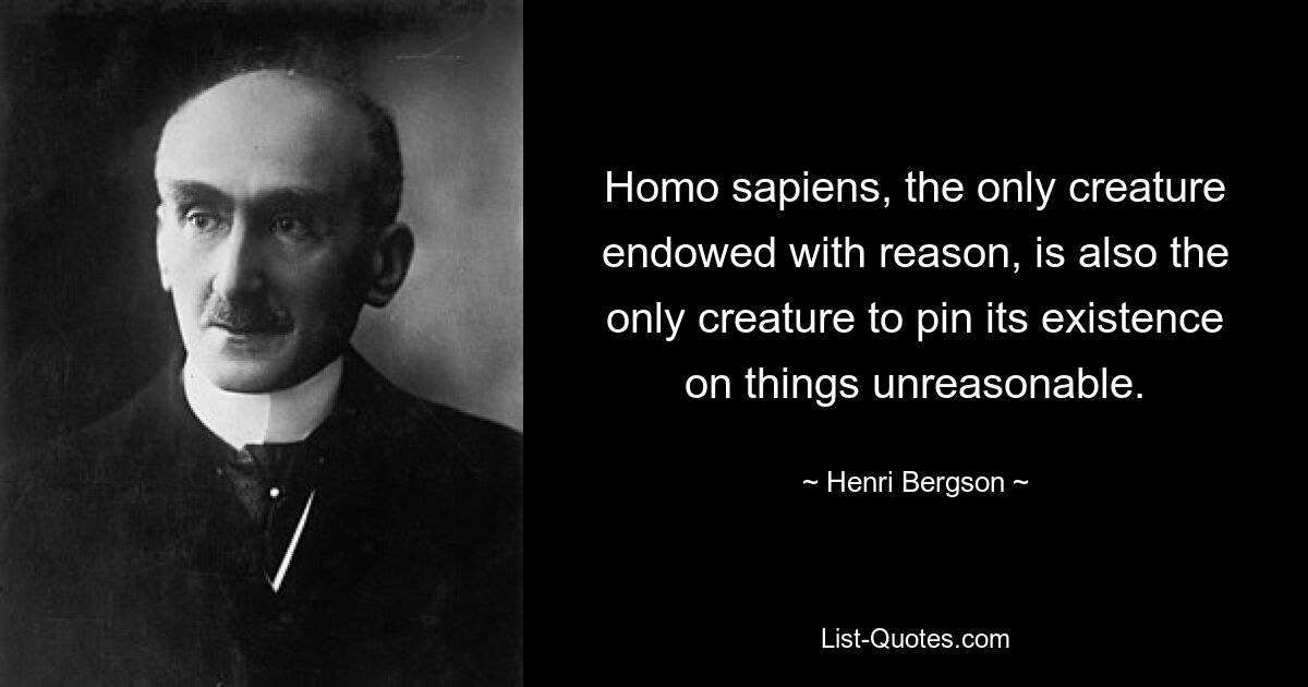 Homo sapiens, the only creature endowed with reason, is also the only creature to pin its existence on things unreasonable. — © Henri Bergson