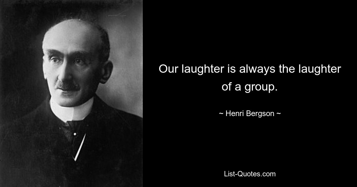 Our laughter is always the laughter of a group. — © Henri Bergson