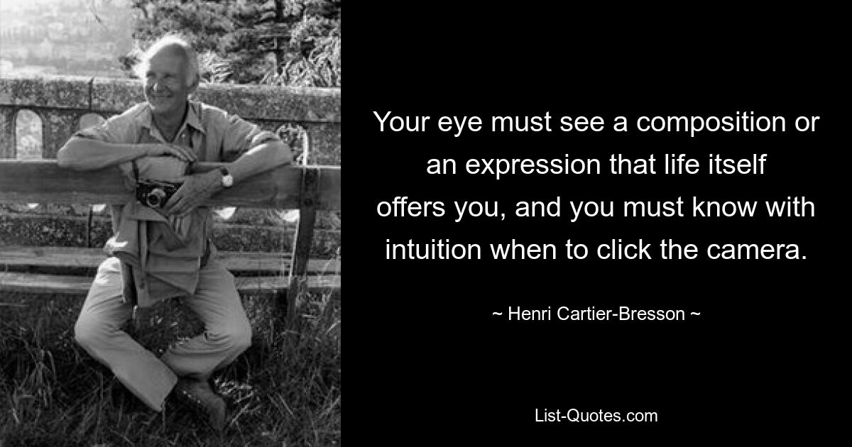 Your eye must see a composition or an expression that life itself offers you, and you must know with intuition when to click the camera. — © Henri Cartier-Bresson