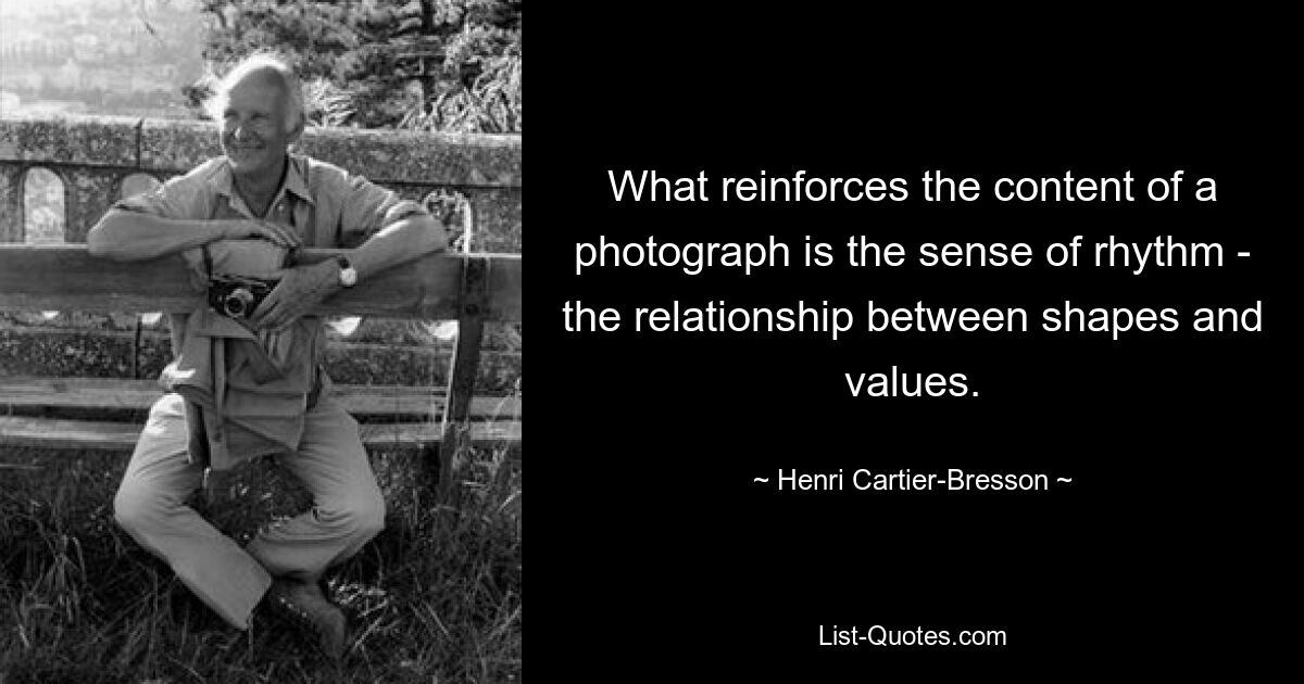 What reinforces the content of a photograph is the sense of rhythm - the relationship between shapes and values. — © Henri Cartier-Bresson