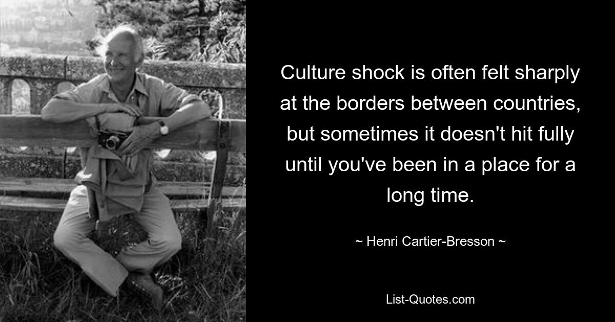 Culture shock is often felt sharply at the borders between countries, but sometimes it doesn't hit fully until you've been in a place for a long time. — © Henri Cartier-Bresson