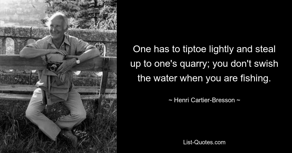 One has to tiptoe lightly and steal up to one's quarry; you don't swish the water when you are fishing. — © Henri Cartier-Bresson