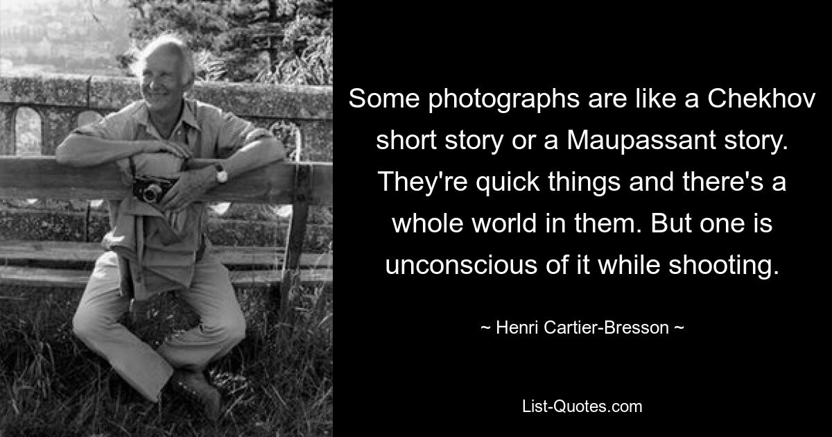 Some photographs are like a Chekhov short story or a Maupassant story. They're quick things and there's a whole world in them. But one is unconscious of it while shooting. — © Henri Cartier-Bresson